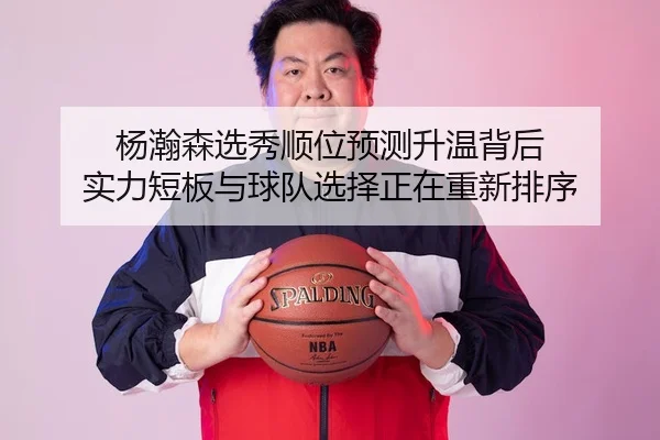 杨瀚森选秀顺位预测升温背后 实力短板与球队选择正在重新排序
